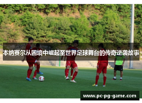 本纳赛尔从困境中崛起至世界足球舞台的传奇逆袭故事 本纳赛尔从困境中崛起至世界足球舞台的传奇逆袭故事