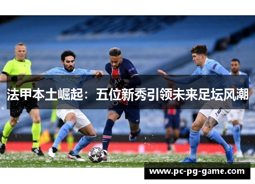 法甲本土崛起:五位新秀引领未来足坛风潮 法甲本土崛起:五位新秀引领未来足坛风潮