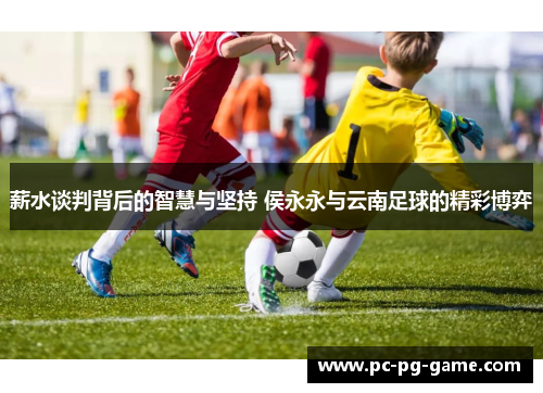 薪水谈判背后的智慧与坚持 侯永永与云南足球的精彩博弈 薪水谈判背后的智慧与坚持 侯永永与云南足球的精彩博弈