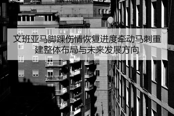 文班亚马脚踝伤情恢复进度牵动马刺重建整体布局与未来发展方向