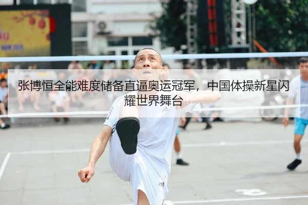 张博恒全能难度储备直逼奥运冠军，中国体操新星闪耀世界舞台