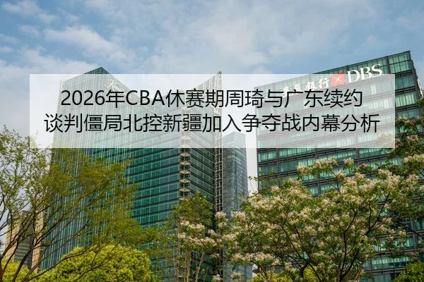 2026年CBA休赛期周琦与广东续约谈判僵局北控新疆加入争夺战内幕分析